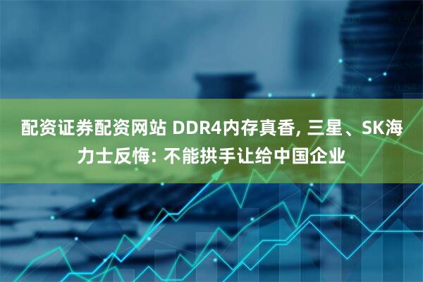 配资证券配资网站 DDR4内存真香, 三星、SK海力士反悔: 不能拱手让给中国企业