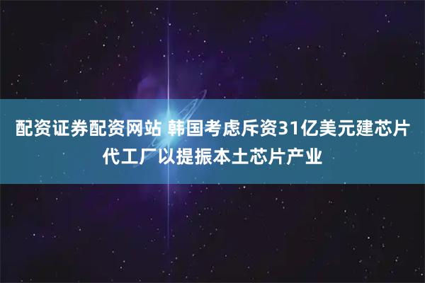配资证券配资网站 韩国考虑斥资31亿美元建芯片代工厂以提振本土芯片产业