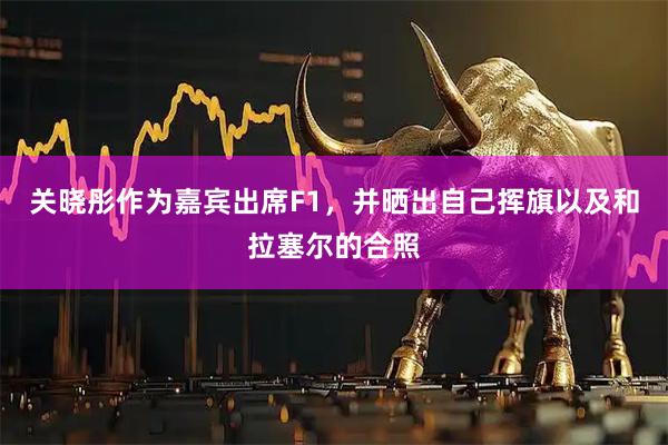关晓彤作为嘉宾出席F1，并晒出自己挥旗以及和拉塞尔的合照