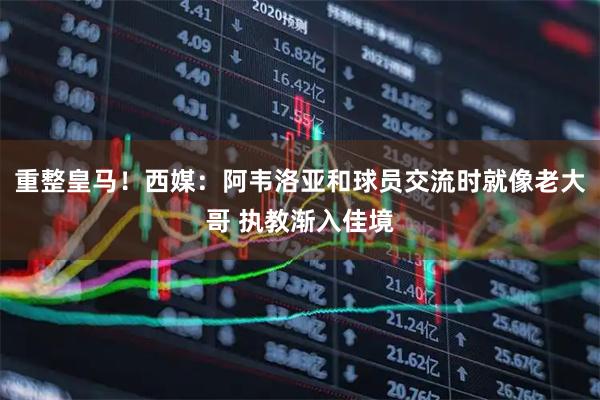 重整皇马！西媒：阿韦洛亚和球员交流时就像老大哥 执教渐入佳境