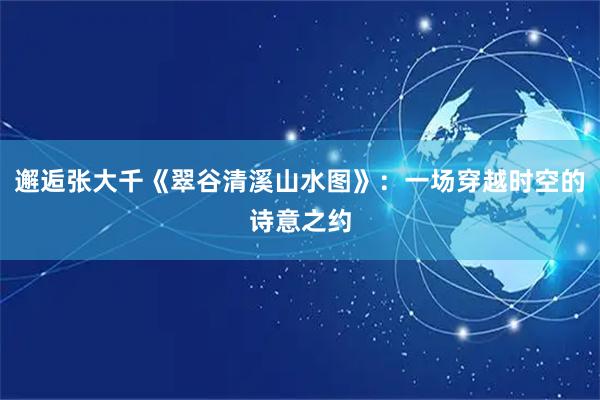 邂逅张大千《翠谷清溪山水图》：一场穿越时空的诗意之约