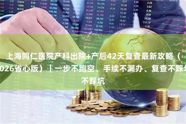 上海同仁医院产科出院+产后42天复查最新攻略（2026省心版）｜一步不跑空、手续不漏办、复查不踩坑