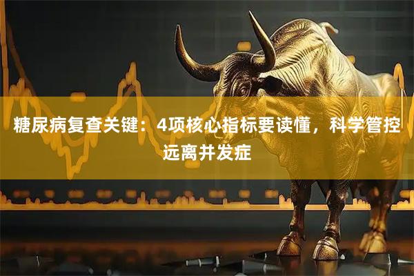 糖尿病复查关键：4项核心指标要读懂，科学管控远离并发症