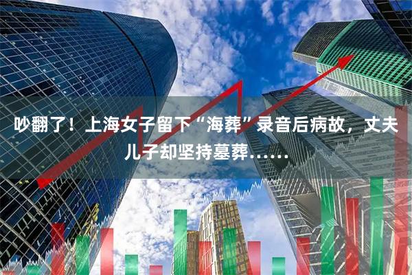 吵翻了！上海女子留下“海葬”录音后病故，丈夫儿子却坚持墓葬……