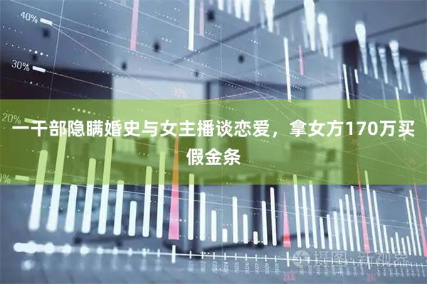 一干部隐瞒婚史与女主播谈恋爱，拿女方170万买假金条