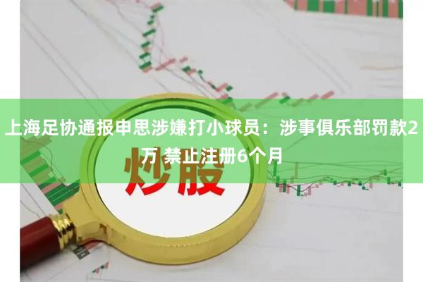 上海足协通报申思涉嫌打小球员：涉事俱乐部罚款2万 禁止注册6个月